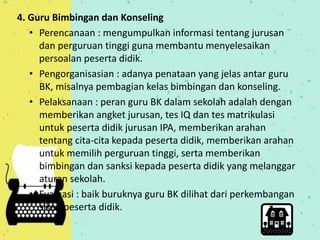 4. Guru Bimbingan dan Konseling 
• Perencanaan : mengumpulkan informasi tentang jurusan 
dan perguruan tinggi guna membantu menyelesaikan 
persoalan peserta didik. 
• Pengorganisasian : adanya penataan yang jelas antar guru 
BK, misalnya pembagian kelas bimbingan dan konseling. 
• Pelaksanaan : peran guru BK dalam sekolah adalah dengan 
memberikan angket jurusan, tes IQ dan tes matrikulasi 
untuk peserta didik jurusan IPA, memberikan arahan 
tentang cita-cita kepada peserta didik, memberikan arahan 
untuk memilih perguruan tinggi, serta memberikan 
bimbingan dan sanksi kepada peserta didik yang melanggar 
aturan sekolah. 
• Evaluasi : baik buruknya guru BK dilihat dari perkembangan 
sikap peserta didik. 
 