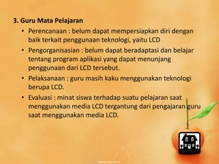 3. Guru Mata Pelajaran 
• Perencanaan : belum dapat mempersiapkan diri dengan 
baik terkait penggunaan teknologi, yaitu LCD 
• Pengorganisasian : belum dapat beradaptasi dan belajar 
tentang program aplikasi yang dapat menunjang 
penggunaan dari LCD tersebut. 
• Pelaksanaan : guru masih kaku menggunakan teknologi 
berupa LCD. 
• Evaluasi : minat siswa terhadap suatu pelajaran saat 
menggunakan media LCD tergantung dari pengajaran guru 
saat menggunakan media LCD. 
 