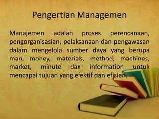 Pengertian Managemen 
Manajemen adalah proses perencanaan, 
pengorganisasian, pelaksanaan dan pengawasan 
dalam mengelola sumber daya yang berupa 
man, money, materials, method, machines, 
market, minute dan information untuk 
mencapai tujuan yang efektif dan efisien. 
 