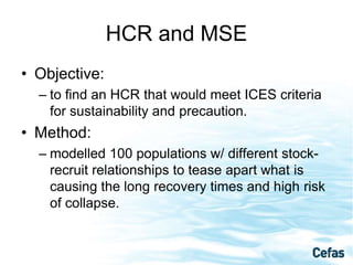 HCR and MSE
• Objective:
– to find an HCR that would meet ICES criteria
for sustainability and precaution.
• Method:
– modelled 100 populations w/ different stock-
recruit relationships to tease apart what is
causing the long recovery times and high risk
of collapse.
 
