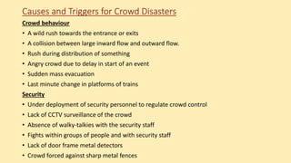 Causes and Triggers for Crowd Disasters
Crowd behaviour
• A wild rush towards the entrance or exits
• A collision between large inward flow and outward flow.
• Rush during distribution of something
• Angry crowd due to delay in start of an event
• Sudden mass evacuation
• Last minute change in platforms of trains
Security
• Under deployment of security personnel to regulate crowd control
• Lack of CCTV surveillance of the crowd
• Absence of walky-talkies with the security staff
• Fights within groups of people and with security staff
• Lack of door frame metal detectors
• Crowd forced against sharp metal fences
 