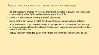 PREVENTION OF CROWD DISASTERS BY CROWD MANAGEMENT
• Is a public security practice where large crowds are managed to prevent the outbreak of
crowd crushes, affray, fights involving drunken people or riots .
• Crowd crushes can cause in many hundreds of fatalities.
• Crowd control can involve privately hired security guards as well as police officers.
• As crowd disasters are local events, disaster management is primarily the responsibility
of the organizers and local/district administration with support and guidelines from state
and national authorities.
• A study has been conducted by IIM Ahmedabad and commissioned by NDMA on this.
 
