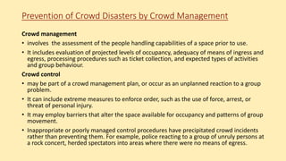 Prevention of Crowd Disasters by Crowd Management
Crowd management
• involves the assessment of the people handling capabilities of a space prior to use.
• It includes evaluation of projected levels of occupancy, adequacy of means of ingress and
egress, processing procedures such as ticket collection, and expected types of activities
and group behaviour.
Crowd control
• may be part of a crowd management plan, or occur as an unplanned reaction to a group
problem.
• It can include extreme measures to enforce order, such as the use of force, arrest, or
threat of personal injury.
• It may employ barriers that alter the space available for occupancy and patterns of group
movement.
• Inappropriate or poorly managed control procedures have precipitated crowd incidents
rather than preventing them. For example, police reacting to a group of unruly persons at
a rock concert, herded spectators into areas where there were no means of egress.
 