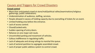 Causes and Triggers for Crowd Disasters
Crowd control
• More than anticipated crowd at store/mall/political rallies/examinations/religious
gatherings, public celebrations.
• Underestimation of audience, staffing, services.
• People allowed in excess of holding capacity due to overselling of tickets for an event.
• Limited holding area before the entrance.
• Lack of access control.
• Closed/Locked exits.
• Sudden opening of entry doors.
• Reliance on one major exit route.
• Uncontrolled parking and movement of vehicles.
• Callous indifference in regulating traffic.
• Lack of adequate and strong railings to marshal the queue.
• Lack of sectoral partition to segregate assembled crowd.
• Lack of proper public address system to control crowd.
 