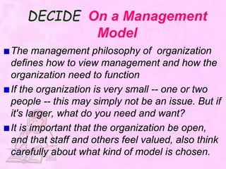 DECIDE On a Management
Model
The management philosophy of organization
defines how to view management and how the
organization need to function
If the organization is very small -- one or two
people -- this may simply not be an issue. But if
it's larger, what do you need and want?
It is important that the organization be open,
and that staff and others feel valued, also think
carefully about what kind of model is chosen.
 