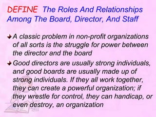 DEFINE The Roles And Relationships
Among The Board, Director, And Staff
A classic problem in non-profit organizations
of all sorts is the struggle for power between
the director and the board
Good directors are usually strong individuals,
and good boards are usually made up of
strong individuals. If they all work together,
they can create a powerful organization; if
they wrestle for control, they can handicap, or
even destroy, an organization
 