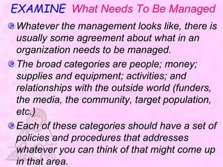 EXAMINE What Needs To Be Managed
Whatever the management looks like, there is
usually some agreement about what in an
organization needs to be managed.
The broad categories are people; money;
supplies and equipment; activities; and
relationships with the outside world (funders,
the media, the community, target population,
etc.)
Each of these categories should have a set of
policies and procedures that addresses
whatever you can think of that might come up
in that area.
 