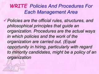 WRITE Policies And Procedures For
Each Management Area
Policies are the official rules, structures, and
philosophical principles that guide an
organization. Procedures are the actual ways
in which policies and the work of the
organization are carried out. (Equal
opportunity in hiring, particularly with regard
to minority candidates, might be a policy of an
organization
 