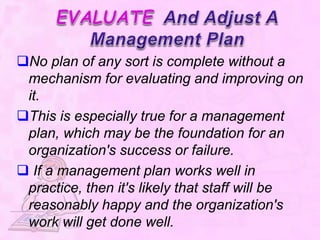 No plan of any sort is complete without a
mechanism for evaluating and improving on
it.
This is especially true for a management
plan, which may be the foundation for an
organization's success or failure.
 If a management plan works well in
practice, then it's likely that staff will be
reasonably happy and the organization's
work will get done well.
 