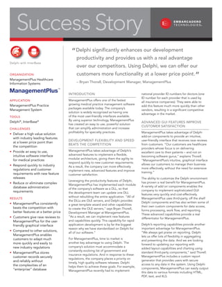 Success Story
                                        “Delphi significantly enhances our development
                                            productivity and provides us with a real advantage
Delphi with InterBase
                                            over our competitors. Using Delphi, we can offer our

                                                                                                                                    ”
                                            customers more functionality at a lower price point.
OrganizatiOn
ManagementPlus Healthcare
                                            – Bryan thorell, Development Manager, ManagementPlus
Information Systems

ManagementPlus™                       intrODUctiOn                                          national provider ID numbers for doctors (one
                                                                                            ID number for each provider that is used by
                                      ManagementPlus offers one of the fastest
aPPlicatiOn                                                                                 all insurance companies). They were able to
                                      growing medical practice management software
ManagementPlus Practice                                                                     add this feature much more quickly than other
                                      packages available today. The company’s
Management System                                                                           vendors, resulting in a significant competitive
                                      solution is widely recognized as having one
                                                                                            advantage in the market.
                                      of the most user-friendly interfaces available.
tOOlS
                                      By using superior technology, ManagementPlus
Delphi®, InterBase®                                                                         aDvanceD gUi FeatUreS iMPrOve
                                      has created an easy to use, powerful solution
                                                                                            cUStOMer SatiSFactiOn
                                      that can simplify administration and increase
challengeS
                                      profitability for specialty practices.                ManagementPlus takes advantage of Delphi
• Deliver a high value solution
                                                                                            add-on components to provide an intuitive,
  with industry leading features
                                      DevelOPMent FlexiBility anD SPeeD                     user-friendly interface that receives rave reviews
  at a lower price point than
                                      BeatS the cOMPetitiOn                                 from customers. “Our customers are healthcare
  the competition
                                                                                            providers whose focus is on delivering
                                      ManagementPlus takes advantage of Delphi’s
• Provide an easy to use,                                                                   excellent care to their patients – and not on
                                      advanced features to implement a flexible,
  intuitive software interface                                                              becoming software gurus,” explains Thorell.
                                      modular architecture, giving them the agility to
  for medical practices                                                                     “ManagementPlus’s intuitive, graphical interface
                                      respond quickly to new customer requirements.
                                                                                            allows our customers to manage their business
• Respond quickly to industry         As a result, the company can more effectively
                                                                                            more effectively, without the need for extensive
  regulations and customer            implement new, advanced features and improve
                                                                                            training.”
  requirements with new feature       customer satisfaction.
  releases                                                                                  The ability to customize the Delphi environment
                                      Leveraging the productivity features of Delphi,
                                                                                            has proven a real benefit for ManagementPlus.
• Reduce or eliminate complex         ManagementPlus has implemented each module
                                                                                            A variety of add on components enables the
  database administration             of the company’s software as a DLL, so that
                                                                                            company to implement sophisticated GUI
  requirements                        the development team can update one DLL
                                                                                            features very quickly and cost-effectively.
                                      without rebuilding the entire application. “All of
                                                                                            ManagementPlus uses third-party, off the shelf
reSUltS
                                      the DLLs are OLE servers, and Delphi provides
                                                                                            Delphi components and has also written some of
• ManagementPlus consistently         a great template wizard and other capabilities
                                                                                            their own custom components for data access,
  beats the competition with          to create the OLE servers,” says Bryan Thorell,
                                                                                            forms processing, work flow, and reporting.
  better features at a better price   Development Manager at ManagementPlus.
                                                                                            These advanced capabilities provide a real
                                      “As a result, we can implement new features
• Customers give rave reviews to                                                            differentiator for ManagementPlus.
                                      and capabilities quickly. This capability for rapid
  ManagementPlus for the user
                                                                                            Delphi’s reporting capabilities provide another
                                      application development is by far the biggest
  friendly graphical interface
                                                                                            important advantage for ManagementPlus.
                                      reason why we have standardized on Delphi for
• Compared to other solutions,                                                              “We always get praise on reporting. Delphi
                                      all of our software.”
  ManagementPlus enables                                                                    lets us offer lots of flexibility in aggregating
                                      For ManagementPlus, time to market is
  customers to adapt much                                                                   and presenting the data. And we are looking
                                      another key advantage to using Delphi. The
  more quickly and easily to                                                                forward to updating our reporting with
                                      company’s solution must accommodate a
  new industry regulations                                                                  added layout capabilities and charting using
                                      constantly evolving list of government and
                                                                                            standard third-party components,” said Thorell.
• ManagementPlus stores
                                      insurance regulations. And in response to these
                                                                                            ManagementPlus includes a custom report
  customer records securely
                                      regulations, the company places a priority on
                                                                                            generator that provides users with secure
  and reliably without                timely, high quality software releases. Delphi
                                                                                            access to any data in the system. Using Delphi
  the complexities of an              helps them to achieve these goals. For example,
                                                                                            components, ManagementPlus can easily output
  “enterprise” database               ManagementPlus recently had to implement
                                                                                            this data to various formats including HTML,
                                                                                            PDF, text, and XLS.
 