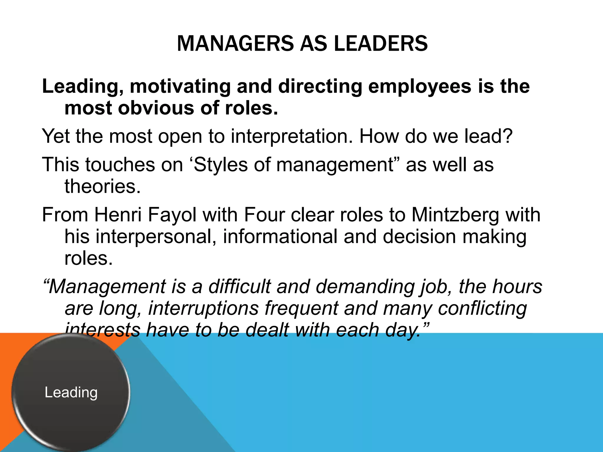 Managers as leadersLeading, motivating and directing employees is the most obvious of roles.Yet the most open to interpretation. How do we lead?This touches on ‘Styles of management” as well as theories.From Henri Fayol with Four clear roles to Mintzberg with his interpersonal, informational and decision making roles.“Management is a difficult and demanding job, the hours are long, interruptions frequent and many conflicting interests have to be dealt with each day.”Leading