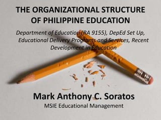 THE ORGANIZATIONAL STRUCTURE
OF PHILIPPINE EDUCATION
Department of Education (RA 9155), DepEd Set Up,
Educational Delivery Programs and Services, Recent
Development in Education
Mark Anthony C. Soratos
MSIE Educational Management
 