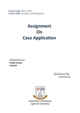 Course Code: MGT- 1103
Course Title: Principles of Management




                   Assignment
                       On
                 Case Application



 Submitted to:
 Fariah Tasnim
 Lecturer



                                               Submitted By:
                                                  Frenzy Group




                     Department of Marketing
                      Jagannath University
 