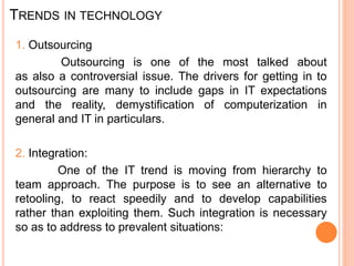 TRENDS IN TECHNOLOGY
1. Outsourcing
Outsourcing is one of the most talked about
as also a controversial issue. The drivers for getting in to
outsourcing are many to include gaps in IT expectations
and the reality, demystification of computerization in
general and IT in particulars.
2. Integration:
One of the IT trend is moving from hierarchy to
team approach. The purpose is to see an alternative to
retooling, to react speedily and to develop capabilities
rather than exploiting them. Such integration is necessary
so as to address to prevalent situations:
 