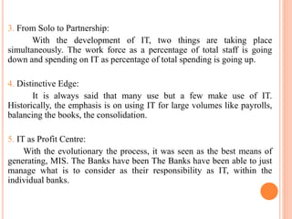 3. From Solo to Partnership:
With the development of IT, two things are taking place
simultaneously. The work force as a percentage of total staff is going
down and spending on IT as percentage of total spending is going up.
4. Distinctive Edge:
It is always said that many use but a few make use of IT.
Historically, the emphasis is on using IT for large volumes like payrolls,
balancing the books, the consolidation.
5. IT as Profit Centre:
With the evolutionary the process, it was seen as the best means of
generating, MIS. The Banks have been The Banks have been able to just
manage what is to consider as their responsibility as IT, within the
individual banks.
 