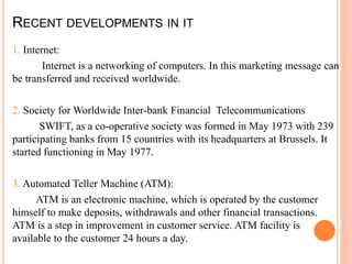 RECENT DEVELOPMENTS IN IT
1. Internet:
Internet is a networking of computers. In this marketing message can
be transferred and received worldwide.
2. Society for Worldwide Inter-bank Financial Telecommunications
SWIFT, as a co-operative society was formed in May 1973 with 239
participating banks from 15 countries with its headquarters at Brussels. It
started functioning in May 1977.
3. Automated Teller Machine (ATM):
ATM is an electronic machine, which is operated by the customer
himself to make deposits, withdrawals and other financial transactions.
ATM is a step in improvement in customer service. ATM facility is
available to the customer 24 hours a day.
 