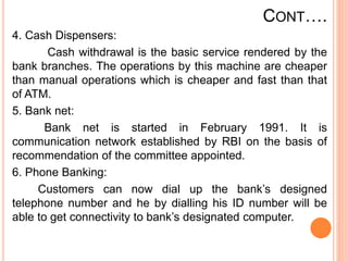 CONT….
4. Cash Dispensers:
Cash withdrawal is the basic service rendered by the
bank branches. The operations by this machine are cheaper
than manual operations which is cheaper and fast than that
of ATM.
5. Bank net:
Bank net is started in February 1991. It is
communication network established by RBI on the basis of
recommendation of the committee appointed.
6. Phone Banking:
Customers can now dial up the bank’s designed
telephone number and he by dialling his ID number will be
able to get connectivity to bank’s designated computer.
 