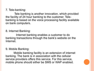 7. Tele-banking:
Tele banking is another innovation, which provided
the facility of 24 hour banking to the customer. Tele-
banking is based on the voice processing facility available
on bank computers.
8. Internet Banking:
Internet banking enables a customer to do
banking transactions through the bank’s website on the
Internet.
9. Mobile Banking:
Mobile banking facility is an extension of internet
banking. The bank is in association with the cellular
service providers offers this service. For this service,
mobile phone should either be SMS or WAP enabled.
 