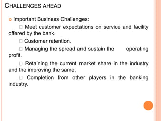 CHALLENGES AHEAD
 Important Business Challenges:
Meet customer expectations on service and facility
offered by the bank.
Customer retention.
Managing the spread and sustain the operating
profit.
Retaining the current market share in the industry
and the improving the same.
Completion from other players in the banking
industry.
 