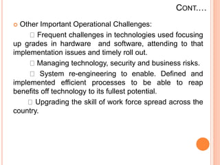 CONT.…
 Other Important Operational Challenges:
Frequent challenges in technologies used focusing
up grades in hardware and software, attending to that
implementation issues and timely roll out.
Managing technology, security and business risks.
System re-engineering to enable. Defined and
implemented efficient processes to be able to reap
benefits off technology to its fullest potential.
Upgrading the skill of work force spread across the
country.
 