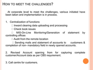 HOW TO MEET THE CHALLENGES?
At corporate level to meet the challenges, various initiated have
been taken and implementation is in process.
1. Centralization of functions
Inward clearing data uploading and processing
Check book issues
MIS-On-Line Monitoring/Generation of statement by
controlling offices
Audit from the remote location
Sending mails and statement of accounts to customers &
completion of non- mandatory field in newly opened accounts.
2. Revised Account opening from for capturing complete
customer/Account data as per CBS requirement.
3. Call centre for customers.
 