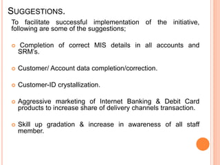 SUGGESTIONS.
To facilitate successful implementation of the initiative,
following are some of the suggestions;
 Completion of correct MIS details in all accounts and
SRM’s.
 Customer/ Account data completion/correction.
 Customer-ID crystallization.
 Aggressive marketing of Internet Banking & Debit Card
products to increase share of delivery channels transaction.
 Skill up gradation & increase in awareness of all staff
member.
 