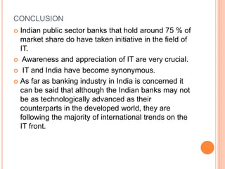 CONCLUSION
 Indian public sector banks that hold around 75 % of
market share do have taken initiative in the field of
IT.
 Awareness and appreciation of IT are very crucial.
 IT and India have become synonymous.
 As far as banking industry in India is concerned it
can be said that although the Indian banks may not
be as technologically advanced as their
counterparts in the developed world, they are
following the majority of international trends on the
IT front.
 