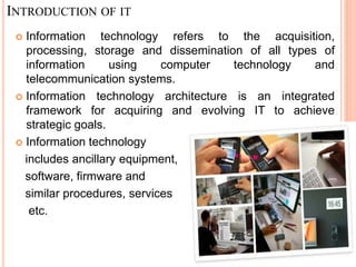 INTRODUCTION OF IT
 Information technology refers to the acquisition,
processing, storage and dissemination of all types of
information using computer technology and
telecommunication systems.
 Information technology architecture is an integrated
framework for acquiring and evolving IT to achieve
strategic goals.
 Information technology
includes ancillary equipment,
software, firmware and
similar procedures, services
etc.
 
