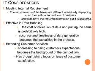 IT CONSIDERATIONS
1. Meeting Internal Requirement
 The requirements of the banks are different individually depending
upon their nature and volume of business
 Banks do have the required information but it is scattered.
2. Effective in Data Handling
 the cost of collection of data and putting the same
is prohibitively high.
 accuracy and timeliness of data generation
becomes the causalities in the process.
3. Extending Customer Services
 Addressing to rising customers expectations
becomes the background of the competition.
 Has brought sharp focus on issue of customer
satisfaction.
 