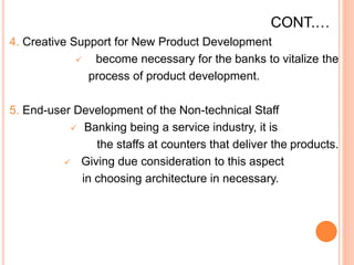 CONT.…
4. Creative Support for New Product Development
 become necessary for the banks to vitalize the
process of product development.
5. End-user Development of the Non-technical Staff
 Banking being a service industry, it is
the staffs at counters that deliver the products.
 Giving due consideration to this aspect
in choosing architecture in necessary.
 