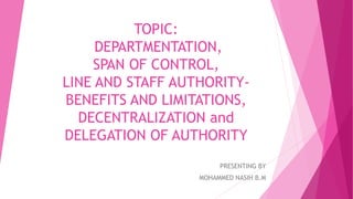 TOPIC:
DEPARTMENTATION,
SPAN OF CONTROL,
LINE AND STAFF AUTHORITY-
BENEFITS AND LIMITATIONS,
DECENTRALIZATION and
DELEGATION OF AUTHORITY
PRESENTING BY
MOHAMMED NASIH B.M
 