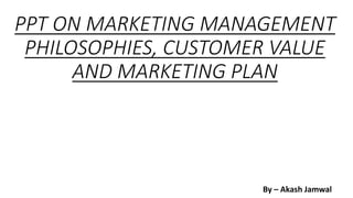 PPT ON MARKETING MANAGEMENT
PHILOSOPHIES, CUSTOMER VALUE
AND MARKETING PLAN
By – Akash Jamwal
 