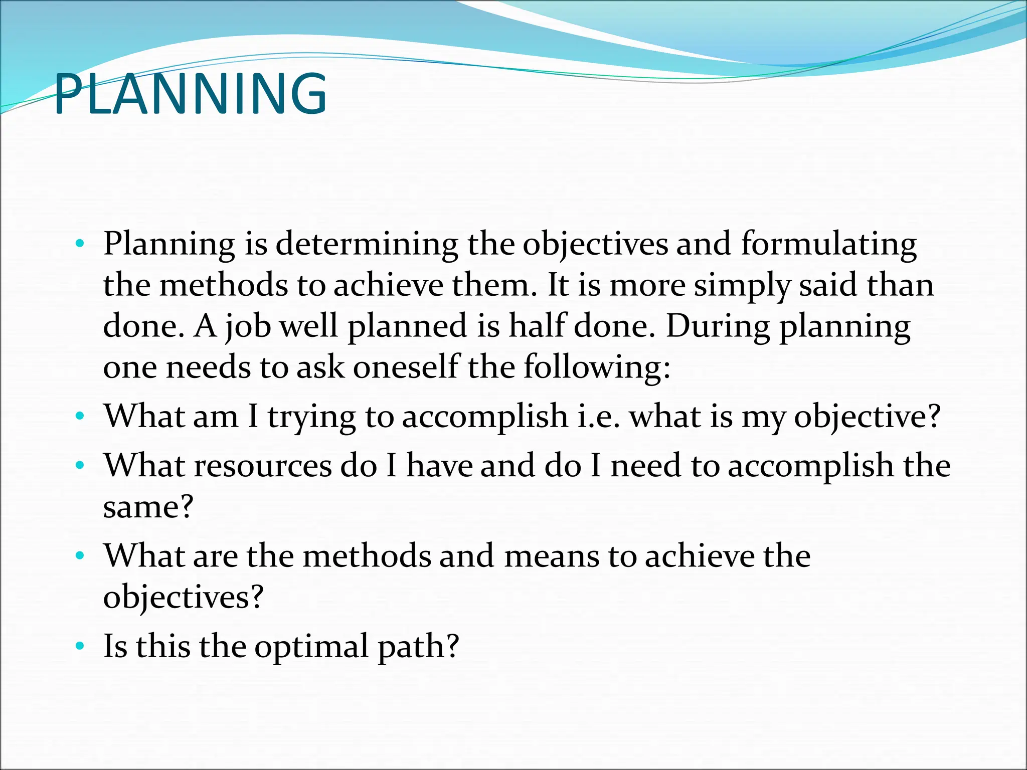 • Planning is determining the objectives and formulating
the methods to achieve them. It is more simply said than
done. A job well planned is half done. During planning
one needs to ask oneself the following:
• What am I trying to accomplish i.e. what is my objective?
• What resources do I have and do I need to accomplish the
same?
• What are the methods and means to achieve the
objectives?
• Is this the optimal path?
PLANNING
 