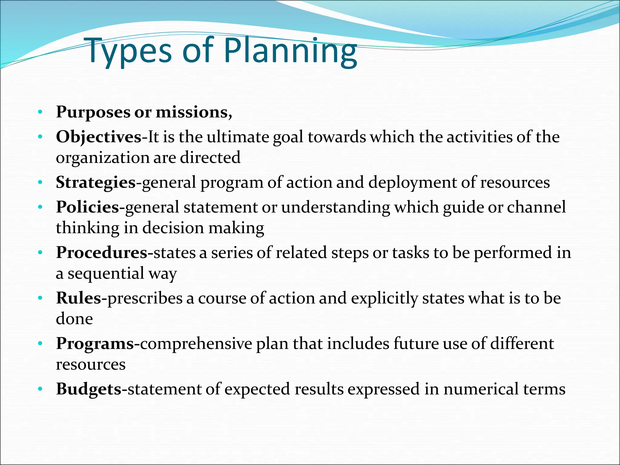 • Purposes or missions,
• Objectives-It is the ultimate goal towards which the activities of the
organization are directed
• Strategies-general program of action and deployment of resources
• Policies-general statement or understanding which guide or channel
thinking in decision making
• Procedures-states a series of related steps or tasks to be performed in
a sequential way
• Rules-prescribes a course of action and explicitly states what is to be
done
• Programs-comprehensive plan that includes future use of different
resources
• Budgets-statement of expected results expressed in numerical terms
Types of Planning
 