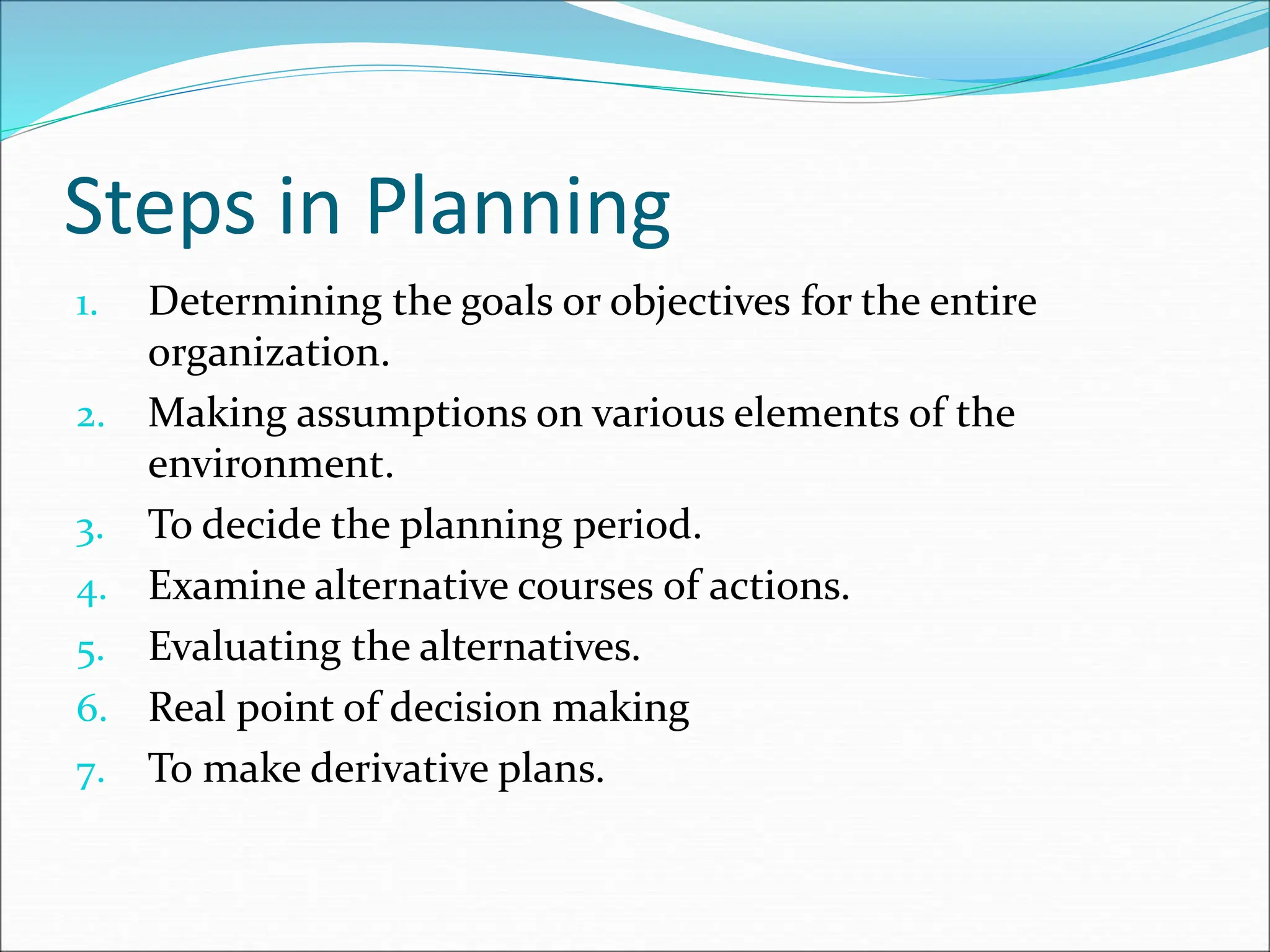 1. Determining the goals or objectives for the entire
organization.
2. Making assumptions on various elements of the
environment.
3. To decide the planning period.
4. Examine alternative courses of actions.
5. Evaluating the alternatives.
6. Real point of decision making
7. To make derivative plans.
Steps in Planning
 