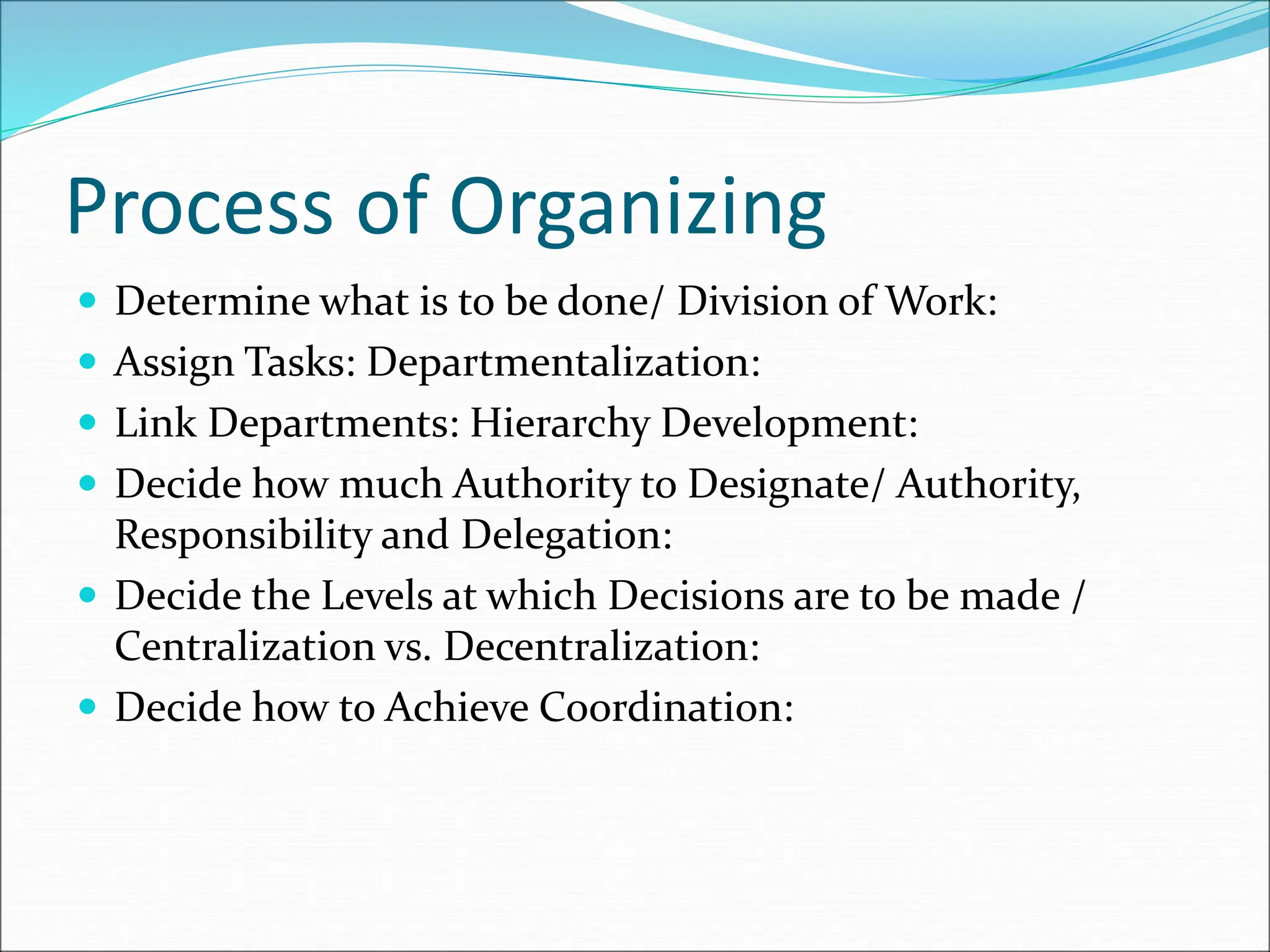  Determine what is to be done/ Division of Work:
 Assign Tasks: Departmentalization:
 Link Departments: Hierarchy Development:
 Decide how much Authority to Designate/ Authority,
Responsibility and Delegation:
 Decide the Levels at which Decisions are to be made /
Centralization vs. Decentralization:
 Decide how to Achieve Coordination:
Process of Organizing
 