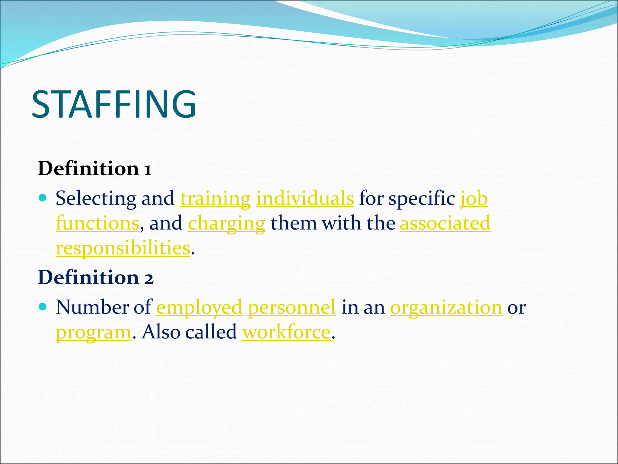 Definition 1
 Selecting and training individuals for specific job
functions, and charging them with the associated
responsibilities.
Definition 2
 Number of employed personnel in an organization or
program. Also called workforce.
STAFFING
 