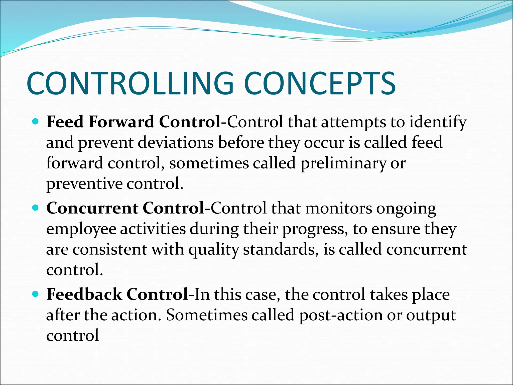  Feed Forward Control-Control that attempts to identify
and prevent deviations before they occur is called feed
forward control, sometimes called preliminary or
preventive control.
 Concurrent Control-Control that monitors ongoing
employee activities during their progress, to ensure they
are consistent with quality standards, is called concurrent
control.
 Feedback Control-In this case, the control takes place
after the action. Sometimes called post-action or output
control
CONTROLLING CONCEPTS
 