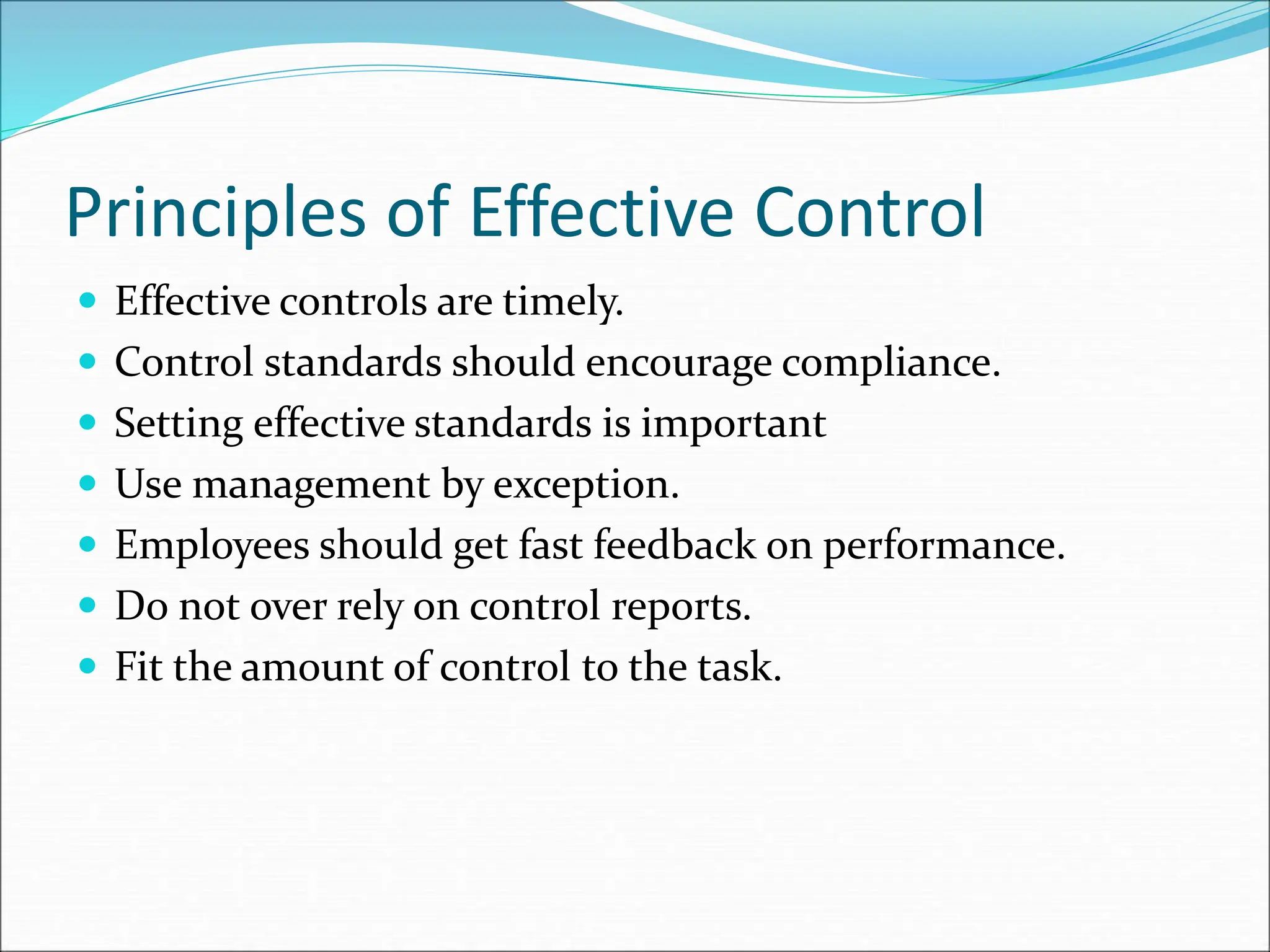  Effective controls are timely.
 Control standards should encourage compliance.
 Setting effective standards is important
 Use management by exception.
 Employees should get fast feedback on performance.
 Do not over rely on control reports.
 Fit the amount of control to the task.
Principles of Effective Control
 