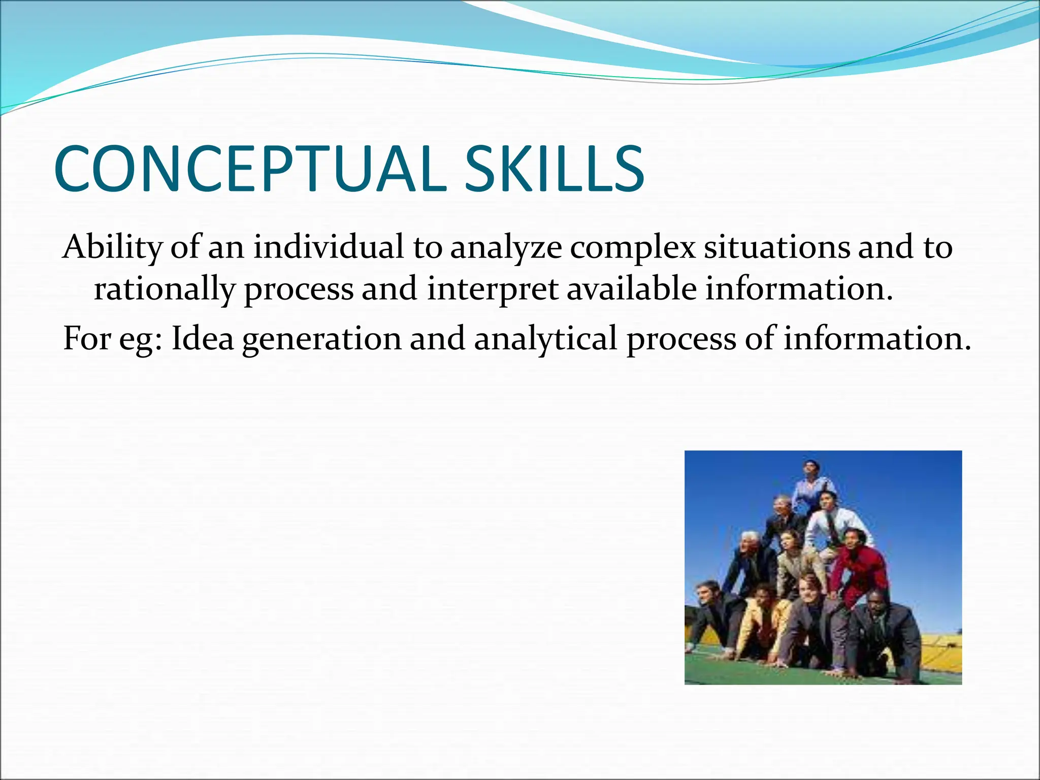CONCEPTUAL SKILLS
Ability of an individual to analyze complex situations and to
rationally process and interpret available information.
For eg: Idea generation and analytical process of information.
 