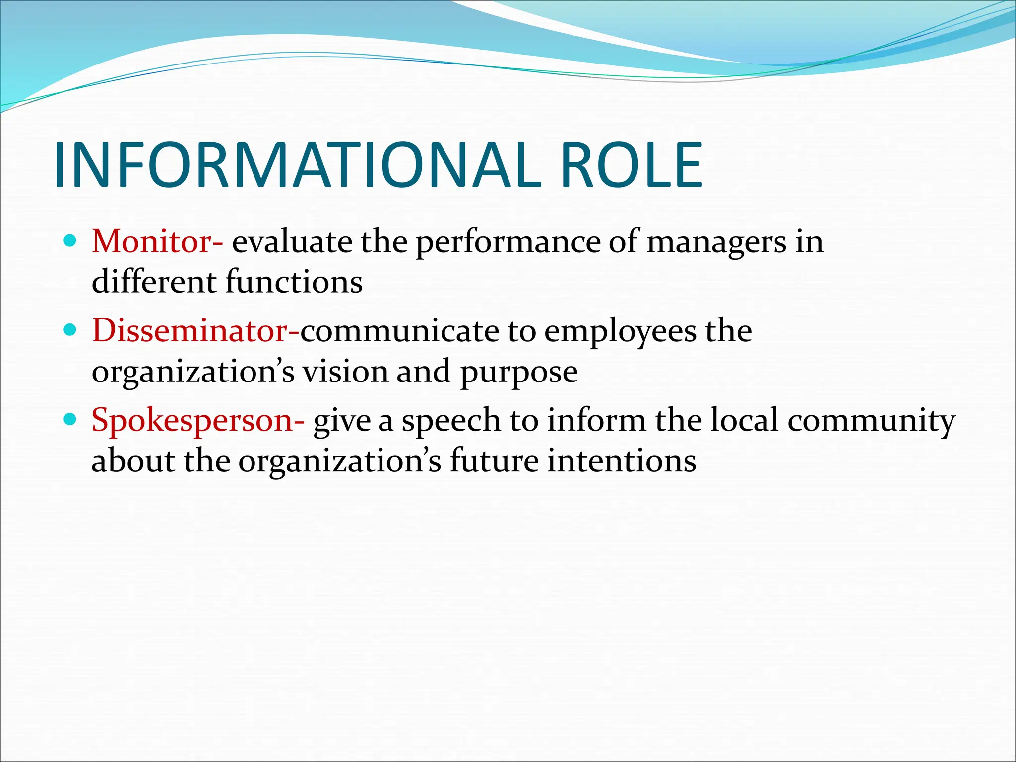 INFORMATIONAL ROLE
 Monitor- evaluate the performance of managers in
different functions
 Disseminator-communicate to employees the
organization’s vision and purpose
 Spokesperson- give a speech to inform the local community
about the organization’s future intentions
 