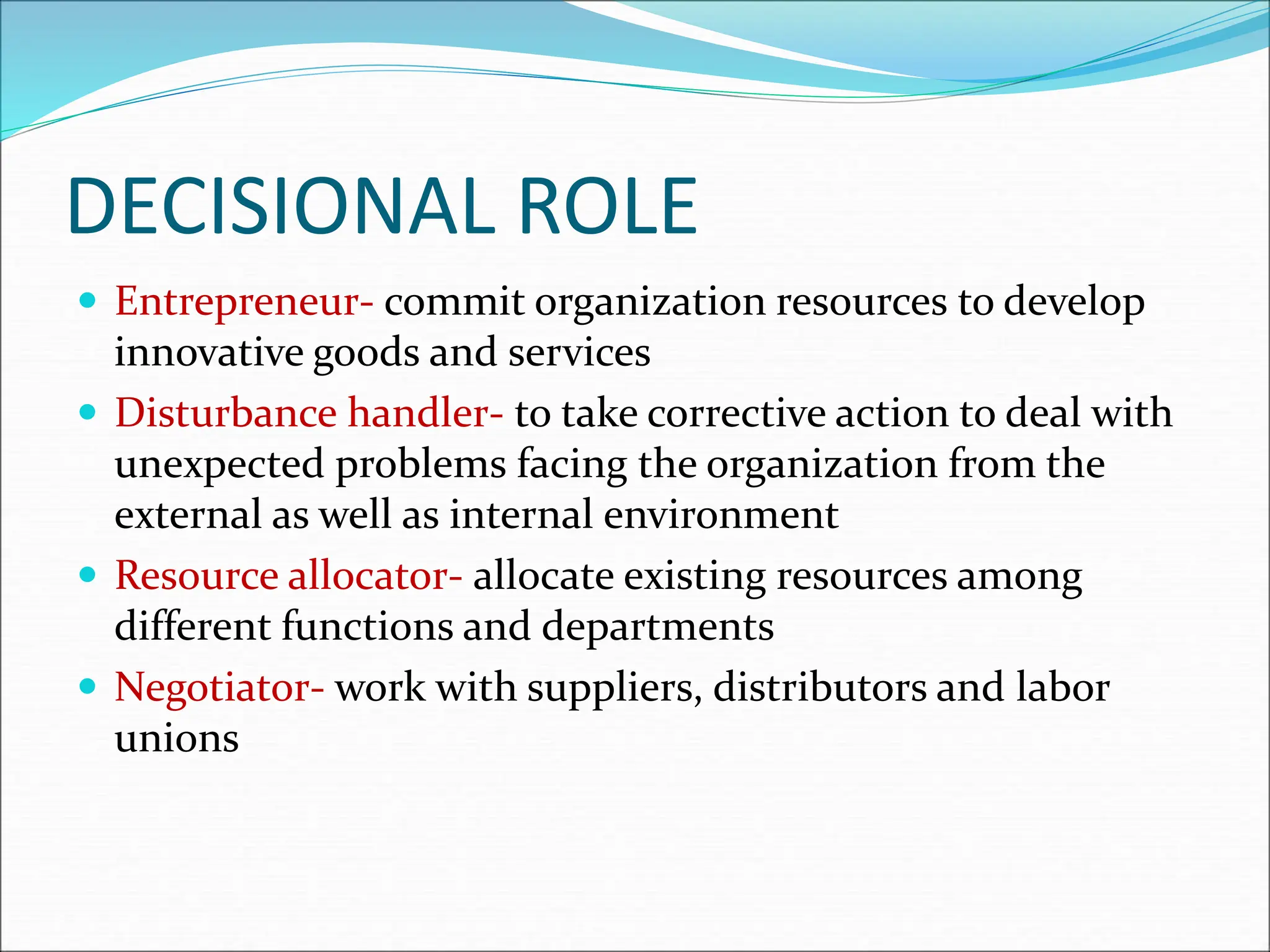 DECISIONAL ROLE
 Entrepreneur- commit organization resources to develop
innovative goods and services
 Disturbance handler- to take corrective action to deal with
unexpected problems facing the organization from the
external as well as internal environment
 Resource allocator- allocate existing resources among
different functions and departments
 Negotiator- work with suppliers, distributors and labor
unions
 