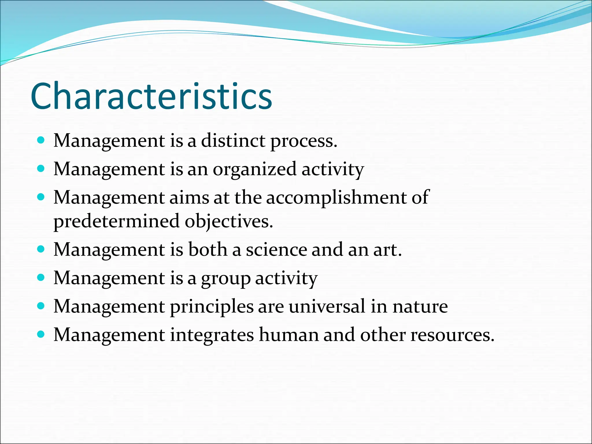 Characteristics
 Management is a distinct process.
 Management is an organized activity
 Management aims at the accomplishment of
predetermined objectives.
 Management is both a science and an art.
 Management is a group activity
 Management principles are universal in nature
 Management integrates human and other resources.
 