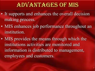 ADVANTAGES OF MIS It supports and enhances the overall decision making process.MIS enhances job performance throughout an institution. MIS provides the means through which the institutions activities are monitored and information is distributed to management, employees and customers.7