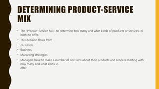 DETERMINING PRODUCT-SERVICE
MIX
• The “Product-Service Mix,” to determine how many and what kinds of products or services (or
both) to offer.
• This decision flows from
• corporate
• Business
• Marketing strategies
• Managers have to make a number of decisions about their products and services starting with
how many and what kinds to
offer.
 