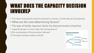 WHAT DOES THE CAPACITY DECISION
INVOLVE?
• It involves choosing the amount of products, services, or both that can be produced.
• What are the next determining factors?
• The type of facility required; where the physical location should be.
• Capacity decision is truly a high-risk one because of
1)The uncertainties of future product demand
2) The large monetary stakes involved
 