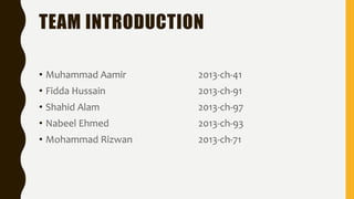 TEAM INTRODUCTION
• Muhammad Aamir 2013-ch-41
• Fidda Hussain 2013-ch-91
• Shahid Alam 2013-ch-97
• Nabeel Ehmed 2013-ch-93
• Mohammad Rizwan 2013-ch-71
 