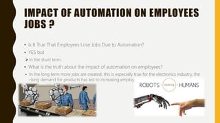 IMPACT OF AUTOMATION ON EMPLOYEES
JOBS ?
• Is It True That Employees Lose Jobs Due to Automation?
• YES but
 In the short term.
• What is the truth about the impact of automation on employees?
• In the long term more jobs are created, this is especially true for the electronics industry, the
rising demand for products has led to increasing employment.
 