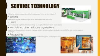 SERVICE TECHNOLOGY
Following are some examples of technology used in the service industry?
• Banking
New technological breakthroughs led to automated teller machines
• Hotels
Use increasingly sophisticated technology to accept and record room reservations
• Hospitals and other healthcare organizations
New forms of service technology to manage patient records, dispatch ambulances and EMTs, and monitor patient
vital signs
• Restaurants
to record and fill customer orders, order food and supplies, and prepare food
 