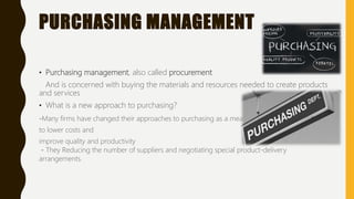 PURCHASING MANAGEMENT
• Purchasing management, also called procurement
And is concerned with buying the materials and resources needed to create products
and services
• What is a new approach to purchasing?
-Many firms have changed their approaches to purchasing as a means
to lower costs and
improve quality and productivity
- They Reducing the number of suppliers and negotiating special product-delivery
arrangements.
 